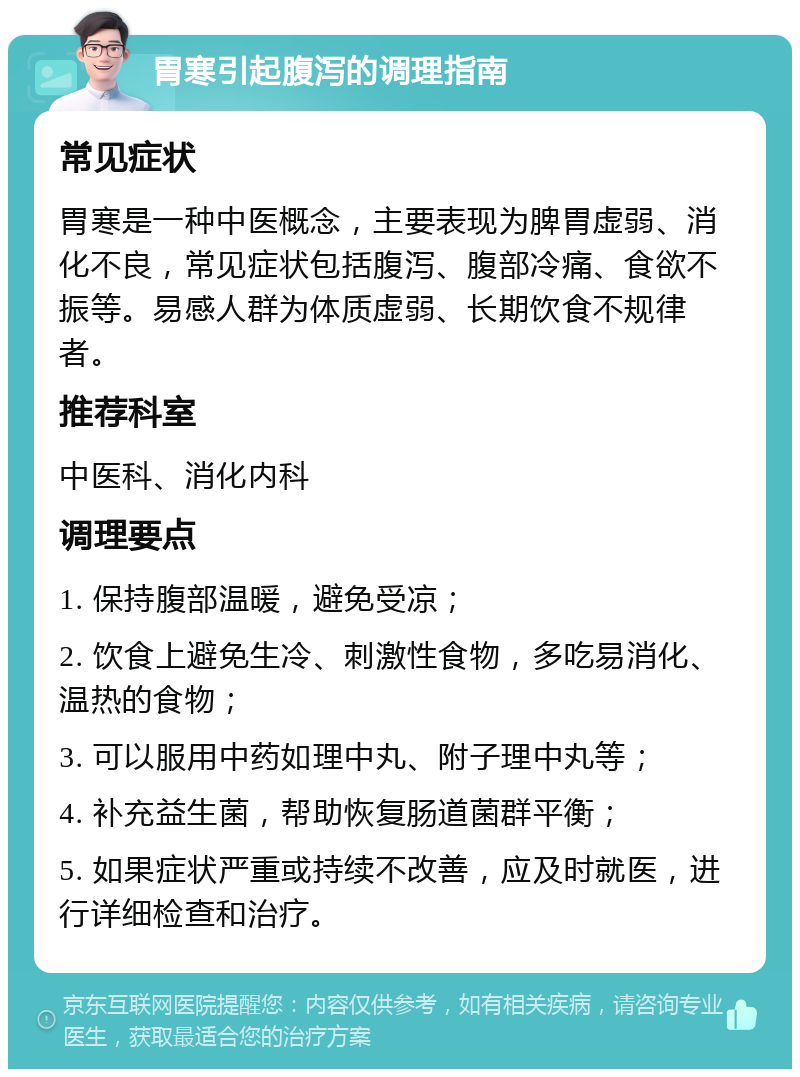 胃寒引起腹泻的调理指南 常见症状 胃寒是一种中医概念，主要表现为脾胃虚弱、消化不良，常见症状包括腹泻、腹部冷痛、食欲不振等。易感人群为体质虚弱、长期饮食不规律者。 推荐科室 中医科、消化内科 调理要点 1. 保持腹部温暖，避免受凉； 2. 饮食上避免生冷、刺激性食物，多吃易消化、温热的食物； 3. 可以服用中药如理中丸、附子理中丸等； 4. 补充益生菌，帮助恢复肠道菌群平衡； 5. 如果症状严重或持续不改善，应及时就医，进行详细检查和治疗。