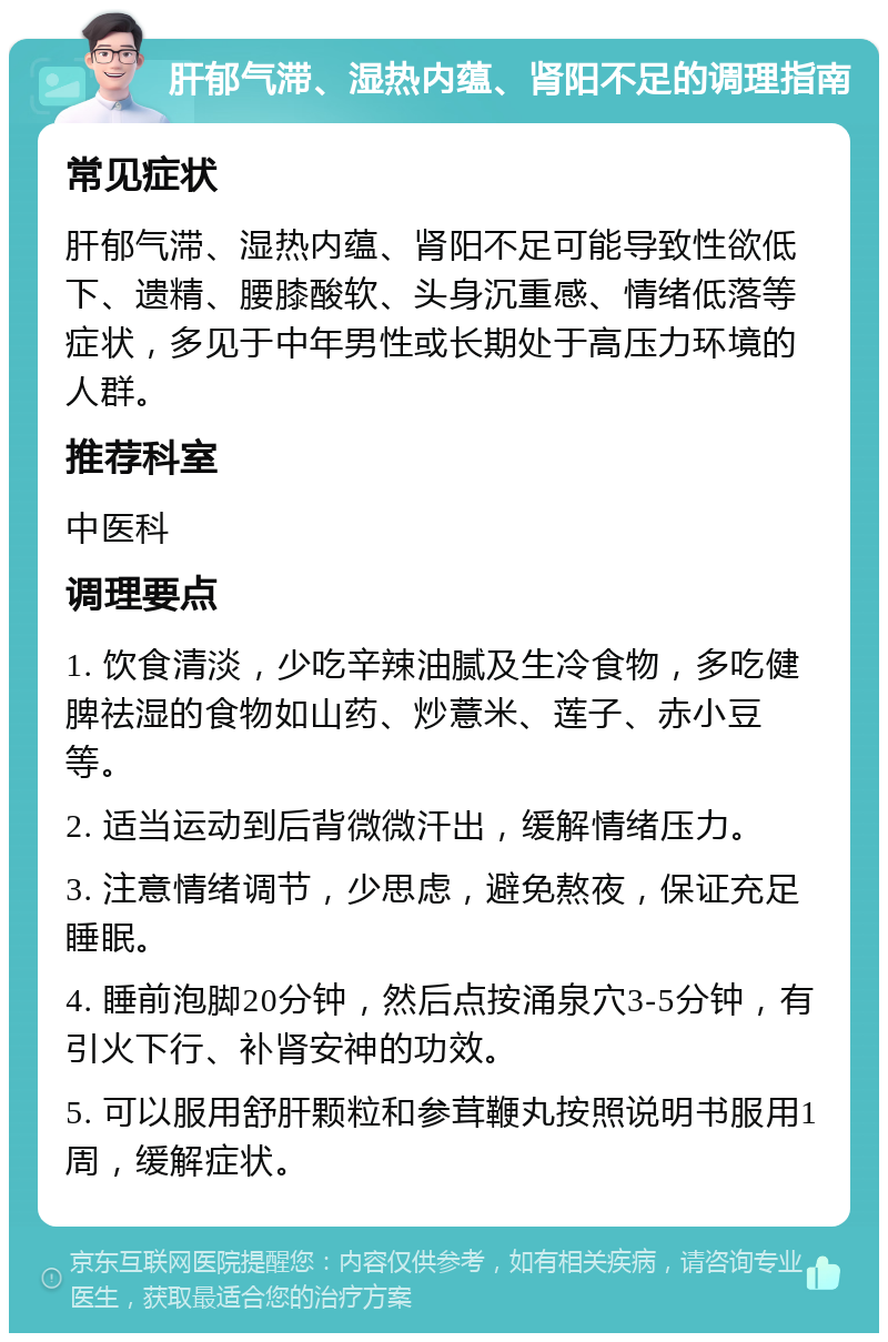 肝郁气滞、湿热内蕴、肾阳不足的调理指南 常见症状 肝郁气滞、湿热内蕴、肾阳不足可能导致性欲低下、遗精、腰膝酸软、头身沉重感、情绪低落等症状，多见于中年男性或长期处于高压力环境的人群。 推荐科室 中医科 调理要点 1. 饮食清淡，少吃辛辣油腻及生冷食物，多吃健脾祛湿的食物如山药、炒薏米、莲子、赤小豆等。 2. 适当运动到后背微微汗出，缓解情绪压力。 3. 注意情绪调节，少思虑，避免熬夜，保证充足睡眠。 4. 睡前泡脚20分钟，然后点按涌泉穴3-5分钟，有引火下行、补肾安神的功效。 5. 可以服用舒肝颗粒和参茸鞭丸按照说明书服用1周，缓解症状。