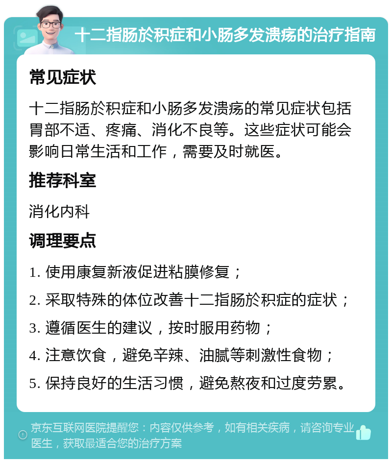 十二指肠於积症和小肠多发溃疡的治疗指南 常见症状 十二指肠於积症和小肠多发溃疡的常见症状包括胃部不适、疼痛、消化不良等。这些症状可能会影响日常生活和工作，需要及时就医。 推荐科室 消化内科 调理要点 1. 使用康复新液促进粘膜修复； 2. 采取特殊的体位改善十二指肠於积症的症状； 3. 遵循医生的建议，按时服用药物； 4. 注意饮食，避免辛辣、油腻等刺激性食物； 5. 保持良好的生活习惯，避免熬夜和过度劳累。