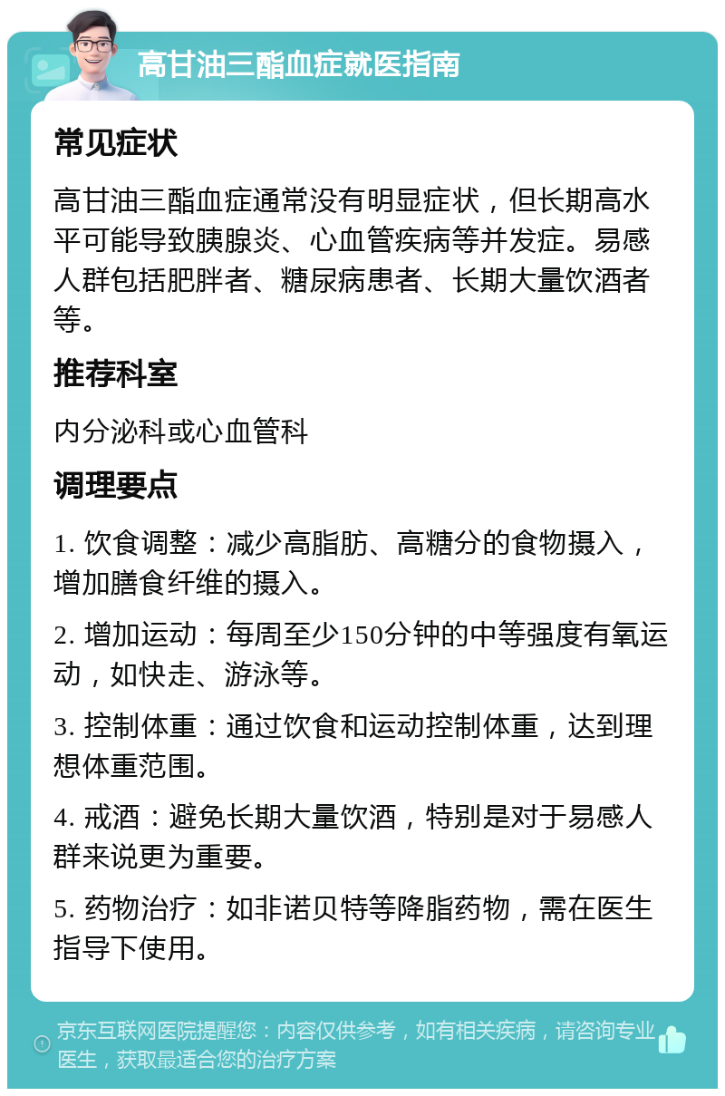 高甘油三酯血症就医指南 常见症状 高甘油三酯血症通常没有明显症状，但长期高水平可能导致胰腺炎、心血管疾病等并发症。易感人群包括肥胖者、糖尿病患者、长期大量饮酒者等。 推荐科室 内分泌科或心血管科 调理要点 1. 饮食调整：减少高脂肪、高糖分的食物摄入，增加膳食纤维的摄入。 2. 增加运动：每周至少150分钟的中等强度有氧运动，如快走、游泳等。 3. 控制体重：通过饮食和运动控制体重，达到理想体重范围。 4. 戒酒：避免长期大量饮酒，特别是对于易感人群来说更为重要。 5. 药物治疗：如非诺贝特等降脂药物，需在医生指导下使用。