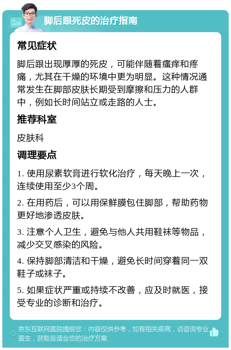 脚后跟死皮的治疗指南 常见症状 脚后跟出现厚厚的死皮，可能伴随着瘙痒和疼痛，尤其在干燥的环境中更为明显。这种情况通常发生在脚部皮肤长期受到摩擦和压力的人群中，例如长时间站立或走路的人士。 推荐科室 皮肤科 调理要点 1. 使用尿素软膏进行软化治疗，每天晚上一次，连续使用至少3个周。 2. 在用药后，可以用保鲜膜包住脚部，帮助药物更好地渗透皮肤。 3. 注意个人卫生，避免与他人共用鞋袜等物品，减少交叉感染的风险。 4. 保持脚部清洁和干燥，避免长时间穿着同一双鞋子或袜子。 5. 如果症状严重或持续不改善，应及时就医，接受专业的诊断和治疗。