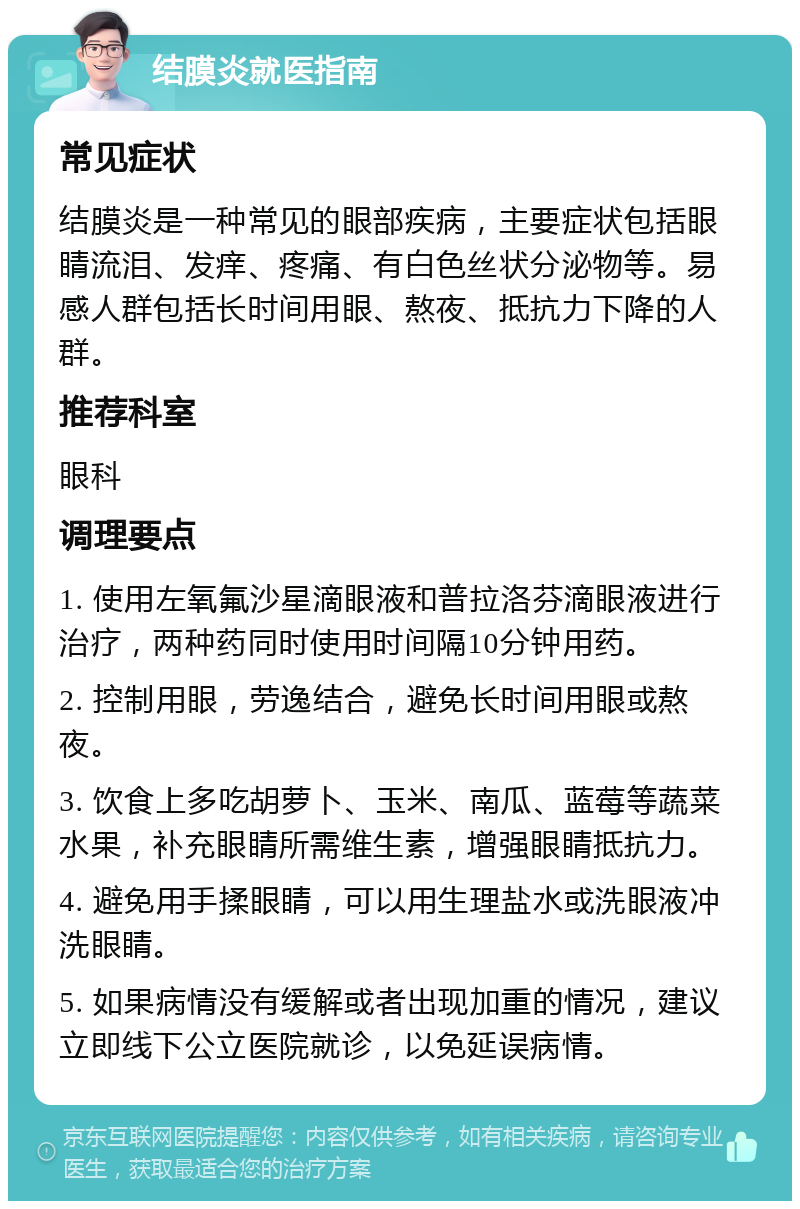 结膜炎就医指南 常见症状 结膜炎是一种常见的眼部疾病，主要症状包括眼睛流泪、发痒、疼痛、有白色丝状分泌物等。易感人群包括长时间用眼、熬夜、抵抗力下降的人群。 推荐科室 眼科 调理要点 1. 使用左氧氟沙星滴眼液和普拉洛芬滴眼液进行治疗，两种药同时使用时间隔10分钟用药。 2. 控制用眼，劳逸结合，避免长时间用眼或熬夜。 3. 饮食上多吃胡萝卜、玉米、南瓜、蓝莓等蔬菜水果，补充眼睛所需维生素，增强眼睛抵抗力。 4. 避免用手揉眼睛，可以用生理盐水或洗眼液冲洗眼睛。 5. 如果病情没有缓解或者出现加重的情况，建议立即线下公立医院就诊，以免延误病情。