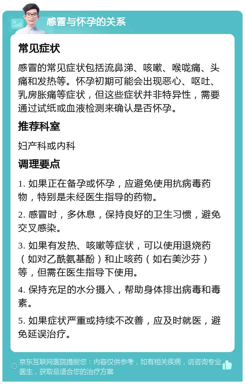 感冒与怀孕的关系 常见症状 感冒的常见症状包括流鼻涕、咳嗽、喉咙痛、头痛和发热等。怀孕初期可能会出现恶心、呕吐、乳房胀痛等症状，但这些症状并非特异性，需要通过试纸或血液检测来确认是否怀孕。 推荐科室 妇产科或内科 调理要点 1. 如果正在备孕或怀孕，应避免使用抗病毒药物，特别是未经医生指导的药物。 2. 感冒时，多休息，保持良好的卫生习惯，避免交叉感染。 3. 如果有发热、咳嗽等症状，可以使用退烧药（如对乙酰氨基酚）和止咳药（如右美沙芬）等，但需在医生指导下使用。 4. 保持充足的水分摄入，帮助身体排出病毒和毒素。 5. 如果症状严重或持续不改善，应及时就医，避免延误治疗。