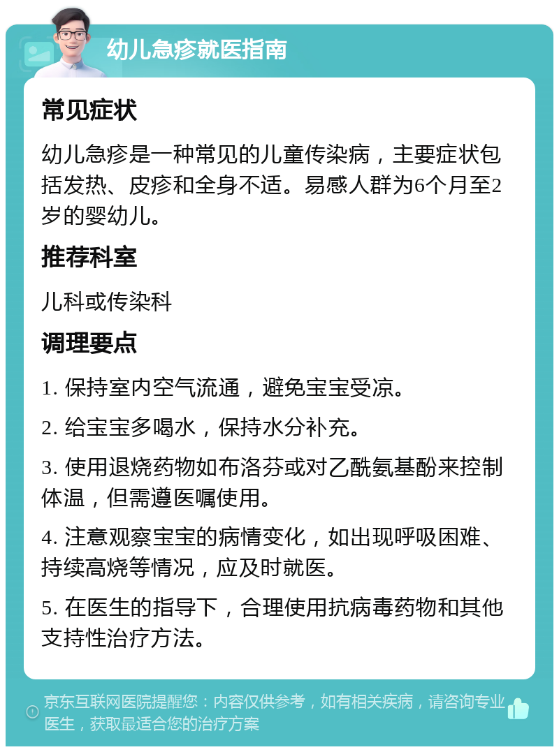 幼儿急疹就医指南 常见症状 幼儿急疹是一种常见的儿童传染病，主要症状包括发热、皮疹和全身不适。易感人群为6个月至2岁的婴幼儿。 推荐科室 儿科或传染科 调理要点 1. 保持室内空气流通，避免宝宝受凉。 2. 给宝宝多喝水，保持水分补充。 3. 使用退烧药物如布洛芬或对乙酰氨基酚来控制体温，但需遵医嘱使用。 4. 注意观察宝宝的病情变化，如出现呼吸困难、持续高烧等情况，应及时就医。 5. 在医生的指导下，合理使用抗病毒药物和其他支持性治疗方法。