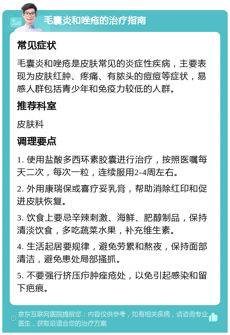 毛囊炎和唑疮的治疗指南 常见症状 毛囊炎和唑疮是皮肤常见的炎症性疾病，主要表现为皮肤红肿、疼痛、有脓头的痘痘等症状，易感人群包括青少年和免疫力较低的人群。 推荐科室 皮肤科 调理要点 1. 使用盐酸多西环素胶囊进行治疗，按照医嘱每天二次，每次一粒，连续服用2-4周左右。 2. 外用康瑞保或喜疗妥乳膏，帮助消除红印和促进皮肤恢复。 3. 饮食上要忌辛辣刺激、海鲜、肥醇制品，保持清淡饮食，多吃蔬菜水果，补充维生素。 4. 生活起居要规律，避免劳累和熬夜，保持面部清洁，避免患处局部搔抓。 5. 不要强行挤压疖肿痤疮处，以免引起感染和留下疤痕。