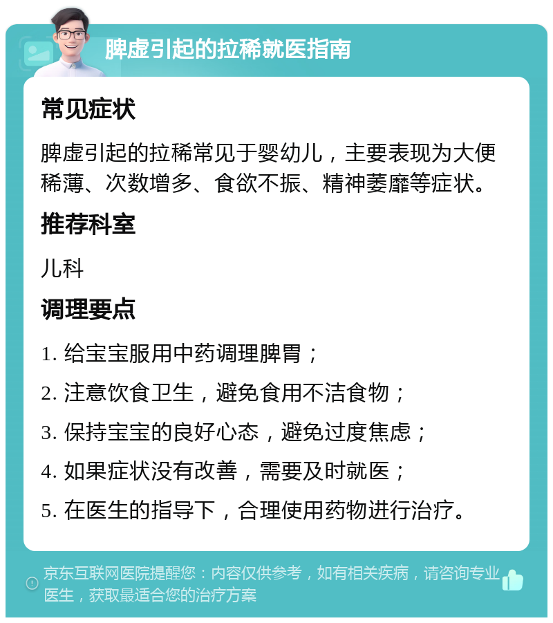 脾虚引起的拉稀就医指南 常见症状 脾虚引起的拉稀常见于婴幼儿，主要表现为大便稀薄、次数增多、食欲不振、精神萎靡等症状。 推荐科室 儿科 调理要点 1. 给宝宝服用中药调理脾胃； 2. 注意饮食卫生，避免食用不洁食物； 3. 保持宝宝的良好心态，避免过度焦虑； 4. 如果症状没有改善，需要及时就医； 5. 在医生的指导下，合理使用药物进行治疗。