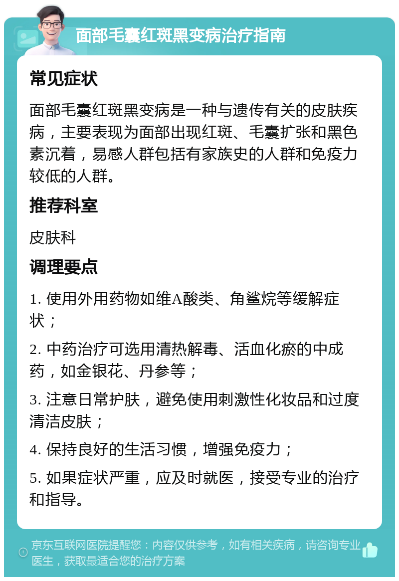 面部毛囊红斑黑变病治疗指南 常见症状 面部毛囊红斑黑变病是一种与遗传有关的皮肤疾病，主要表现为面部出现红斑、毛囊扩张和黑色素沉着，易感人群包括有家族史的人群和免疫力较低的人群。 推荐科室 皮肤科 调理要点 1. 使用外用药物如维A酸类、角鲨烷等缓解症状； 2. 中药治疗可选用清热解毒、活血化瘀的中成药，如金银花、丹参等； 3. 注意日常护肤，避免使用刺激性化妆品和过度清洁皮肤； 4. 保持良好的生活习惯，增强免疫力； 5. 如果症状严重，应及时就医，接受专业的治疗和指导。