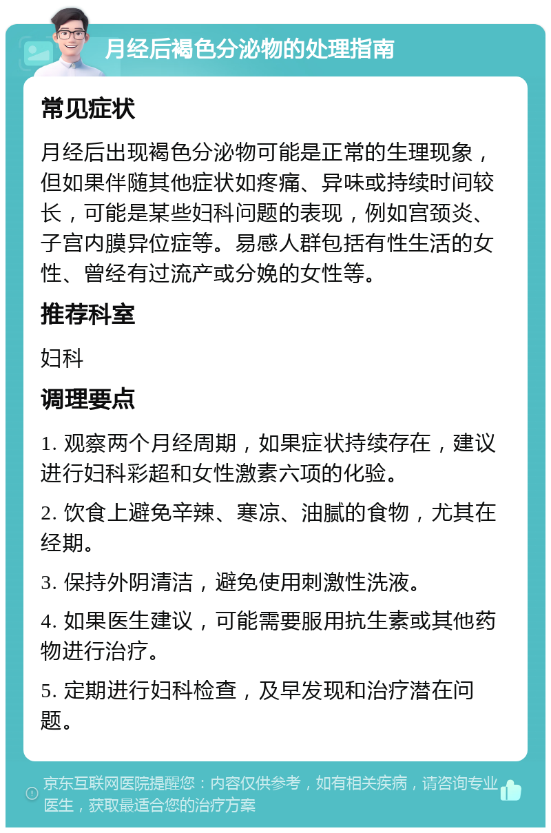 月经后褐色分泌物的处理指南 常见症状 月经后出现褐色分泌物可能是正常的生理现象，但如果伴随其他症状如疼痛、异味或持续时间较长，可能是某些妇科问题的表现，例如宫颈炎、子宫内膜异位症等。易感人群包括有性生活的女性、曾经有过流产或分娩的女性等。 推荐科室 妇科 调理要点 1. 观察两个月经周期，如果症状持续存在，建议进行妇科彩超和女性激素六项的化验。 2. 饮食上避免辛辣、寒凉、油腻的食物，尤其在经期。 3. 保持外阴清洁，避免使用刺激性洗液。 4. 如果医生建议，可能需要服用抗生素或其他药物进行治疗。 5. 定期进行妇科检查，及早发现和治疗潜在问题。