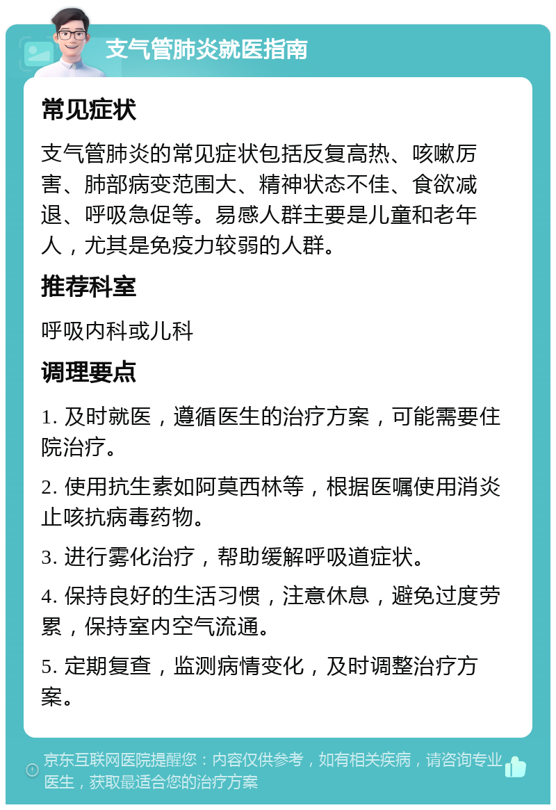 支气管肺炎就医指南 常见症状 支气管肺炎的常见症状包括反复高热、咳嗽厉害、肺部病变范围大、精神状态不佳、食欲减退、呼吸急促等。易感人群主要是儿童和老年人，尤其是免疫力较弱的人群。 推荐科室 呼吸内科或儿科 调理要点 1. 及时就医，遵循医生的治疗方案，可能需要住院治疗。 2. 使用抗生素如阿莫西林等，根据医嘱使用消炎止咳抗病毒药物。 3. 进行雾化治疗，帮助缓解呼吸道症状。 4. 保持良好的生活习惯，注意休息，避免过度劳累，保持室内空气流通。 5. 定期复查，监测病情变化，及时调整治疗方案。