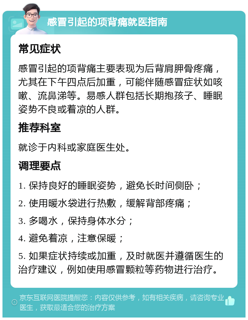 感冒引起的项背痛就医指南 常见症状 感冒引起的项背痛主要表现为后背肩胛骨疼痛，尤其在下午四点后加重，可能伴随感冒症状如咳嗽、流鼻涕等。易感人群包括长期抱孩子、睡眠姿势不良或着凉的人群。 推荐科室 就诊于内科或家庭医生处。 调理要点 1. 保持良好的睡眠姿势，避免长时间侧卧； 2. 使用暖水袋进行热敷，缓解背部疼痛； 3. 多喝水，保持身体水分； 4. 避免着凉，注意保暖； 5. 如果症状持续或加重，及时就医并遵循医生的治疗建议，例如使用感冒颗粒等药物进行治疗。