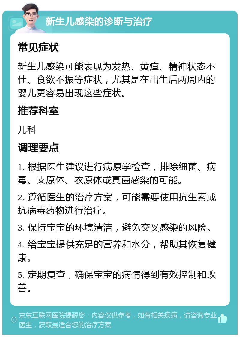 新生儿感染的诊断与治疗 常见症状 新生儿感染可能表现为发热、黄疸、精神状态不佳、食欲不振等症状，尤其是在出生后两周内的婴儿更容易出现这些症状。 推荐科室 儿科 调理要点 1. 根据医生建议进行病原学检查，排除细菌、病毒、支原体、衣原体或真菌感染的可能。 2. 遵循医生的治疗方案，可能需要使用抗生素或抗病毒药物进行治疗。 3. 保持宝宝的环境清洁，避免交叉感染的风险。 4. 给宝宝提供充足的营养和水分，帮助其恢复健康。 5. 定期复查，确保宝宝的病情得到有效控制和改善。