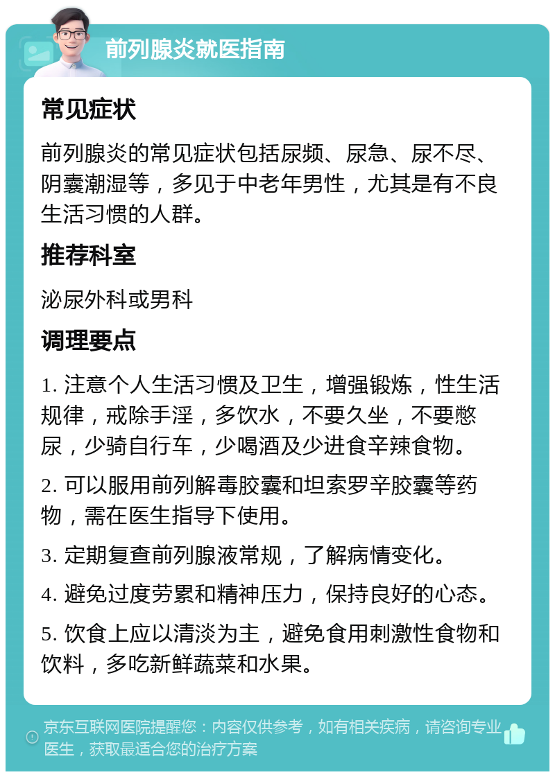 前列腺炎就医指南 常见症状 前列腺炎的常见症状包括尿频、尿急、尿不尽、阴囊潮湿等，多见于中老年男性，尤其是有不良生活习惯的人群。 推荐科室 泌尿外科或男科 调理要点 1. 注意个人生活习惯及卫生，增强锻炼，性生活规律，戒除手淫，多饮水，不要久坐，不要憋尿，少骑自行车，少喝酒及少进食辛辣食物。 2. 可以服用前列解毒胶囊和坦索罗辛胶囊等药物，需在医生指导下使用。 3. 定期复查前列腺液常规，了解病情变化。 4. 避免过度劳累和精神压力，保持良好的心态。 5. 饮食上应以清淡为主，避免食用刺激性食物和饮料，多吃新鲜蔬菜和水果。