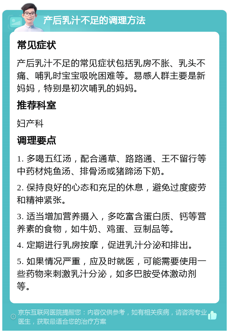 产后乳汁不足的调理方法 常见症状 产后乳汁不足的常见症状包括乳房不胀、乳头不痛、哺乳时宝宝吸吮困难等。易感人群主要是新妈妈，特别是初次哺乳的妈妈。 推荐科室 妇产科 调理要点 1. 多喝五红汤，配合通草、路路通、王不留行等中药材炖鱼汤、排骨汤或猪蹄汤下奶。 2. 保持良好的心态和充足的休息，避免过度疲劳和精神紧张。 3. 适当增加营养摄入，多吃富含蛋白质、钙等营养素的食物，如牛奶、鸡蛋、豆制品等。 4. 定期进行乳房按摩，促进乳汁分泌和排出。 5. 如果情况严重，应及时就医，可能需要使用一些药物来刺激乳汁分泌，如多巴胺受体激动剂等。