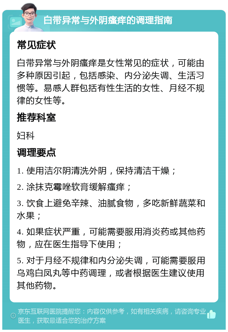 白带异常与外阴瘙痒的调理指南 常见症状 白带异常与外阴瘙痒是女性常见的症状，可能由多种原因引起，包括感染、内分泌失调、生活习惯等。易感人群包括有性生活的女性、月经不规律的女性等。 推荐科室 妇科 调理要点 1. 使用洁尔阴清洗外阴，保持清洁干燥； 2. 涂抹克霉唑软膏缓解瘙痒； 3. 饮食上避免辛辣、油腻食物，多吃新鲜蔬菜和水果； 4. 如果症状严重，可能需要服用消炎药或其他药物，应在医生指导下使用； 5. 对于月经不规律和内分泌失调，可能需要服用乌鸡白凤丸等中药调理，或者根据医生建议使用其他药物。