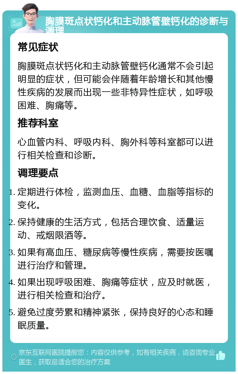 胸膜斑点状钙化和主动脉管壁钙化的诊断与调理 常见症状 胸膜斑点状钙化和主动脉管壁钙化通常不会引起明显的症状，但可能会伴随着年龄增长和其他慢性疾病的发展而出现一些非特异性症状，如呼吸困难、胸痛等。 推荐科室 心血管内科、呼吸内科、胸外科等科室都可以进行相关检查和诊断。 调理要点 定期进行体检，监测血压、血糖、血脂等指标的变化。 保持健康的生活方式，包括合理饮食、适量运动、戒烟限酒等。 如果有高血压、糖尿病等慢性疾病，需要按医嘱进行治疗和管理。 如果出现呼吸困难、胸痛等症状，应及时就医，进行相关检查和治疗。 避免过度劳累和精神紧张，保持良好的心态和睡眠质量。