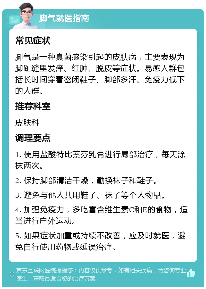 脚气就医指南 常见症状 脚气是一种真菌感染引起的皮肤病，主要表现为脚趾缝里发痒、红肿、脱皮等症状。易感人群包括长时间穿着密闭鞋子、脚部多汗、免疫力低下的人群。 推荐科室 皮肤科 调理要点 1. 使用盐酸特比萘芬乳膏进行局部治疗，每天涂抹两次。 2. 保持脚部清洁干燥，勤换袜子和鞋子。 3. 避免与他人共用鞋子、袜子等个人物品。 4. 加强免疫力，多吃富含维生素C和E的食物，适当进行户外运动。 5. 如果症状加重或持续不改善，应及时就医，避免自行使用药物或延误治疗。