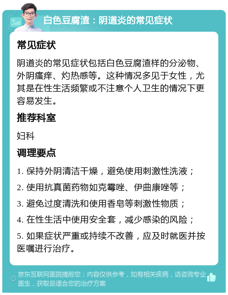 白色豆腐渣：阴道炎的常见症状 常见症状 阴道炎的常见症状包括白色豆腐渣样的分泌物、外阴瘙痒、灼热感等。这种情况多见于女性，尤其是在性生活频繁或不注意个人卫生的情况下更容易发生。 推荐科室 妇科 调理要点 1. 保持外阴清洁干燥，避免使用刺激性洗液； 2. 使用抗真菌药物如克霉唑、伊曲康唑等； 3. 避免过度清洗和使用香皂等刺激性物质； 4. 在性生活中使用安全套，减少感染的风险； 5. 如果症状严重或持续不改善，应及时就医并按医嘱进行治疗。