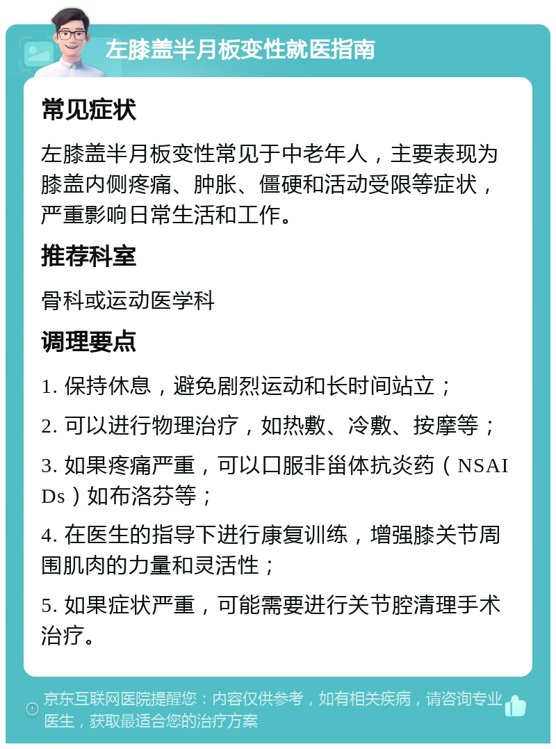 左膝盖半月板变性就医指南 常见症状 左膝盖半月板变性常见于中老年人，主要表现为膝盖内侧疼痛、肿胀、僵硬和活动受限等症状，严重影响日常生活和工作。 推荐科室 骨科或运动医学科 调理要点 1. 保持休息，避免剧烈运动和长时间站立； 2. 可以进行物理治疗，如热敷、冷敷、按摩等； 3. 如果疼痛严重，可以口服非甾体抗炎药（NSAIDs）如布洛芬等； 4. 在医生的指导下进行康复训练，增强膝关节周围肌肉的力量和灵活性； 5. 如果症状严重，可能需要进行关节腔清理手术治疗。