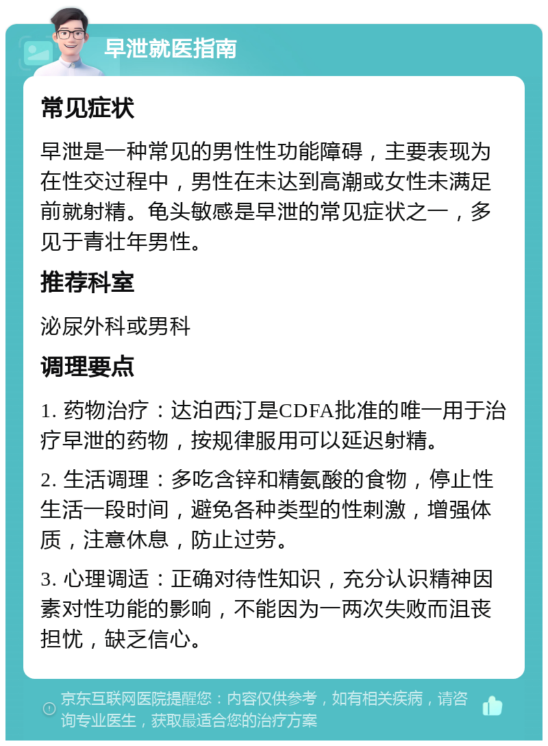 早泄就医指南 常见症状 早泄是一种常见的男性性功能障碍，主要表现为在性交过程中，男性在未达到高潮或女性未满足前就射精。龟头敏感是早泄的常见症状之一，多见于青壮年男性。 推荐科室 泌尿外科或男科 调理要点 1. 药物治疗：达泊西汀是CDFA批准的唯一用于治疗早泄的药物，按规律服用可以延迟射精。 2. 生活调理：多吃含锌和精氨酸的食物，停止性生活一段时间，避免各种类型的性刺激，增强体质，注意休息，防止过劳。 3. 心理调适：正确对待性知识，充分认识精神因素对性功能的影响，不能因为一两次失败而沮丧担忧，缺乏信心。