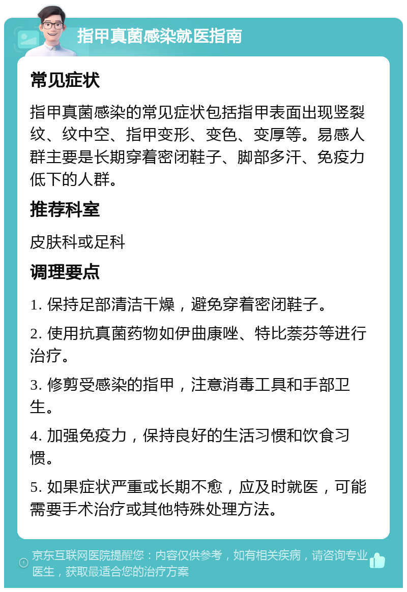 指甲真菌感染就医指南 常见症状 指甲真菌感染的常见症状包括指甲表面出现竖裂纹、纹中空、指甲变形、变色、变厚等。易感人群主要是长期穿着密闭鞋子、脚部多汗、免疫力低下的人群。 推荐科室 皮肤科或足科 调理要点 1. 保持足部清洁干燥，避免穿着密闭鞋子。 2. 使用抗真菌药物如伊曲康唑、特比萘芬等进行治疗。 3. 修剪受感染的指甲，注意消毒工具和手部卫生。 4. 加强免疫力，保持良好的生活习惯和饮食习惯。 5. 如果症状严重或长期不愈，应及时就医，可能需要手术治疗或其他特殊处理方法。