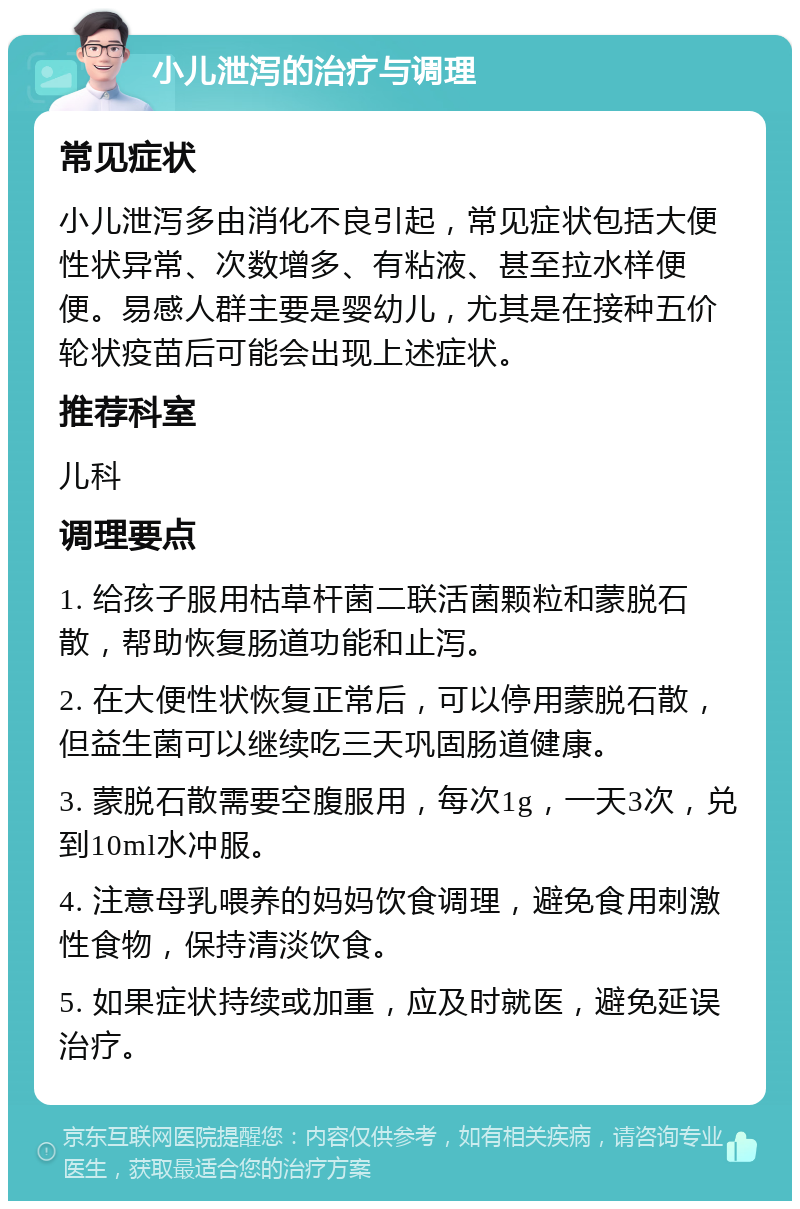 小儿泄泻的治疗与调理 常见症状 小儿泄泻多由消化不良引起，常见症状包括大便性状异常、次数增多、有粘液、甚至拉水样便便。易感人群主要是婴幼儿，尤其是在接种五价轮状疫苗后可能会出现上述症状。 推荐科室 儿科 调理要点 1. 给孩子服用枯草杆菌二联活菌颗粒和蒙脱石散，帮助恢复肠道功能和止泻。 2. 在大便性状恢复正常后，可以停用蒙脱石散，但益生菌可以继续吃三天巩固肠道健康。 3. 蒙脱石散需要空腹服用，每次1g，一天3次，兑到10ml水冲服。 4. 注意母乳喂养的妈妈饮食调理，避免食用刺激性食物，保持清淡饮食。 5. 如果症状持续或加重，应及时就医，避免延误治疗。