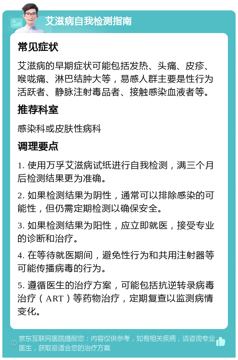 艾滋病自我检测指南 常见症状 艾滋病的早期症状可能包括发热、头痛、皮疹、喉咙痛、淋巴结肿大等，易感人群主要是性行为活跃者、静脉注射毒品者、接触感染血液者等。 推荐科室 感染科或皮肤性病科 调理要点 1. 使用万孚艾滋病试纸进行自我检测，满三个月后检测结果更为准确。 2. 如果检测结果为阴性，通常可以排除感染的可能性，但仍需定期检测以确保安全。 3. 如果检测结果为阳性，应立即就医，接受专业的诊断和治疗。 4. 在等待就医期间，避免性行为和共用注射器等可能传播病毒的行为。 5. 遵循医生的治疗方案，可能包括抗逆转录病毒治疗（ART）等药物治疗，定期复查以监测病情变化。