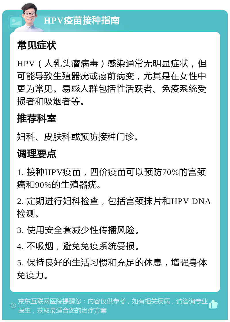 HPV疫苗接种指南 常见症状 HPV（人乳头瘤病毒）感染通常无明显症状，但可能导致生殖器疣或癌前病变，尤其是在女性中更为常见。易感人群包括性活跃者、免疫系统受损者和吸烟者等。 推荐科室 妇科、皮肤科或预防接种门诊。 调理要点 1. 接种HPV疫苗，四价疫苗可以预防70%的宫颈癌和90%的生殖器疣。 2. 定期进行妇科检查，包括宫颈抹片和HPV DNA检测。 3. 使用安全套减少性传播风险。 4. 不吸烟，避免免疫系统受损。 5. 保持良好的生活习惯和充足的休息，增强身体免疫力。