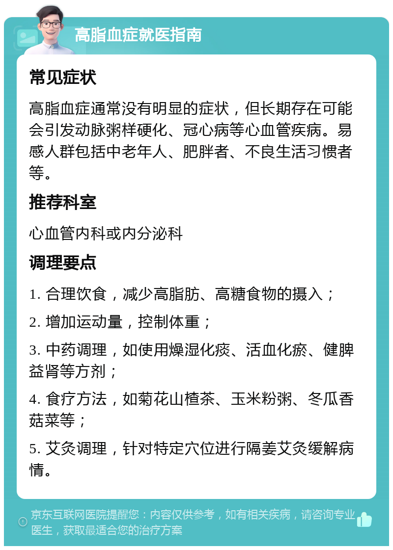 高脂血症就医指南 常见症状 高脂血症通常没有明显的症状，但长期存在可能会引发动脉粥样硬化、冠心病等心血管疾病。易感人群包括中老年人、肥胖者、不良生活习惯者等。 推荐科室 心血管内科或内分泌科 调理要点 1. 合理饮食，减少高脂肪、高糖食物的摄入； 2. 增加运动量，控制体重； 3. 中药调理，如使用燥湿化痰、活血化瘀、健脾益肾等方剂； 4. 食疗方法，如菊花山楂茶、玉米粉粥、冬瓜香菇菜等； 5. 艾灸调理，针对特定穴位进行隔姜艾灸缓解病情。