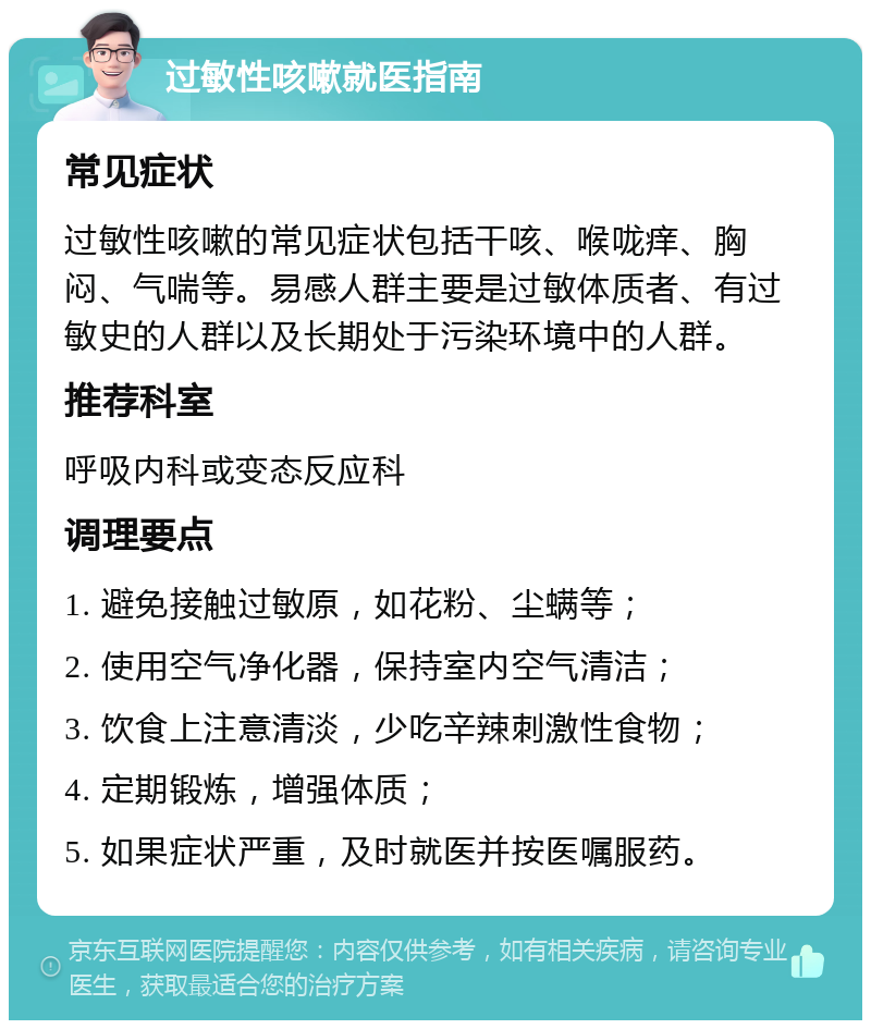 过敏性咳嗽就医指南 常见症状 过敏性咳嗽的常见症状包括干咳、喉咙痒、胸闷、气喘等。易感人群主要是过敏体质者、有过敏史的人群以及长期处于污染环境中的人群。 推荐科室 呼吸内科或变态反应科 调理要点 1. 避免接触过敏原，如花粉、尘螨等； 2. 使用空气净化器，保持室内空气清洁； 3. 饮食上注意清淡，少吃辛辣刺激性食物； 4. 定期锻炼，增强体质； 5. 如果症状严重，及时就医并按医嘱服药。