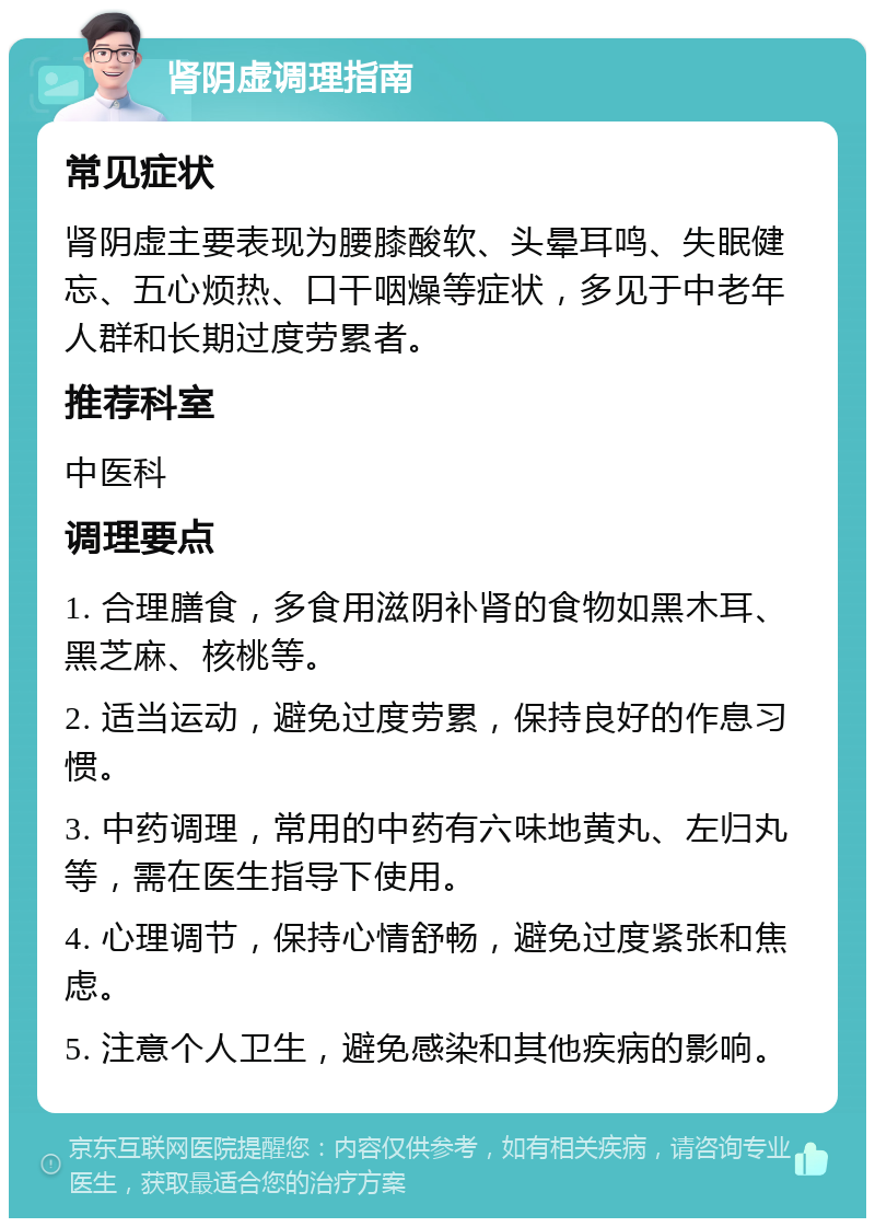 肾阴虚调理指南 常见症状 肾阴虚主要表现为腰膝酸软、头晕耳鸣、失眠健忘、五心烦热、口干咽燥等症状，多见于中老年人群和长期过度劳累者。 推荐科室 中医科 调理要点 1. 合理膳食，多食用滋阴补肾的食物如黑木耳、黑芝麻、核桃等。 2. 适当运动，避免过度劳累，保持良好的作息习惯。 3. 中药调理，常用的中药有六味地黄丸、左归丸等，需在医生指导下使用。 4. 心理调节，保持心情舒畅，避免过度紧张和焦虑。 5. 注意个人卫生，避免感染和其他疾病的影响。