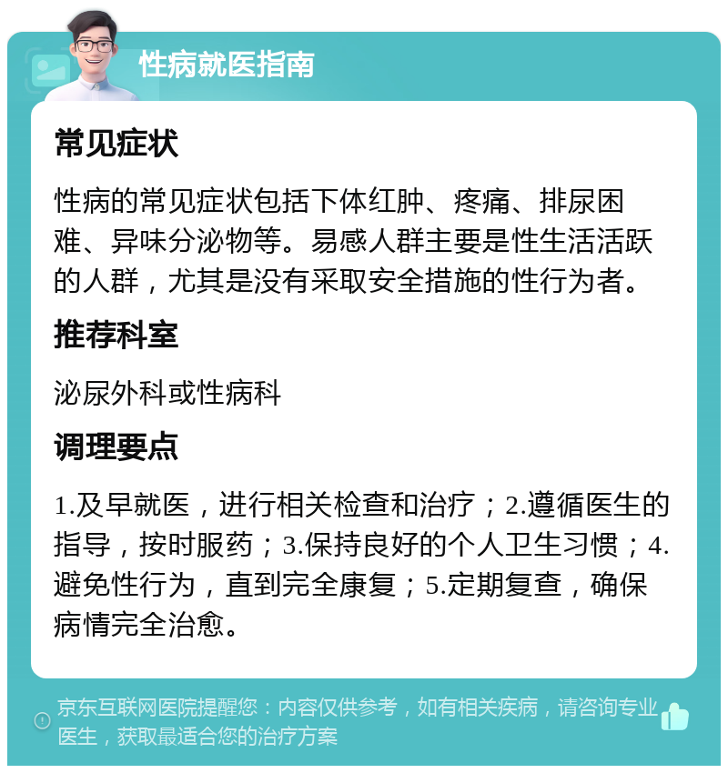 性病就医指南 常见症状 性病的常见症状包括下体红肿、疼痛、排尿困难、异味分泌物等。易感人群主要是性生活活跃的人群，尤其是没有采取安全措施的性行为者。 推荐科室 泌尿外科或性病科 调理要点 1.及早就医，进行相关检查和治疗；2.遵循医生的指导，按时服药；3.保持良好的个人卫生习惯；4.避免性行为，直到完全康复；5.定期复查，确保病情完全治愈。