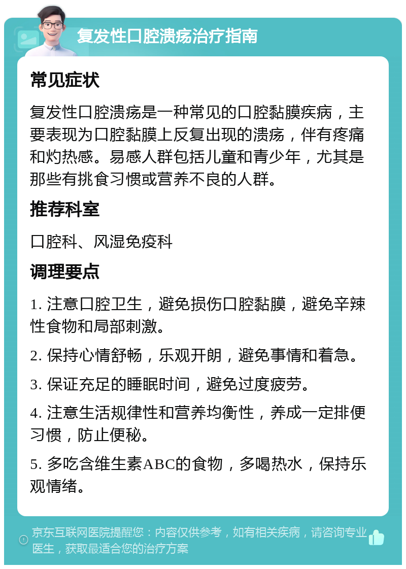 复发性口腔溃疡治疗指南 常见症状 复发性口腔溃疡是一种常见的口腔黏膜疾病，主要表现为口腔黏膜上反复出现的溃疡，伴有疼痛和灼热感。易感人群包括儿童和青少年，尤其是那些有挑食习惯或营养不良的人群。 推荐科室 口腔科、风湿免疫科 调理要点 1. 注意口腔卫生，避免损伤口腔黏膜，避免辛辣性食物和局部刺激。 2. 保持心情舒畅，乐观开朗，避免事情和着急。 3. 保证充足的睡眠时间，避免过度疲劳。 4. 注意生活规律性和营养均衡性，养成一定排便习惯，防止便秘。 5. 多吃含维生素ABC的食物，多喝热水，保持乐观情绪。