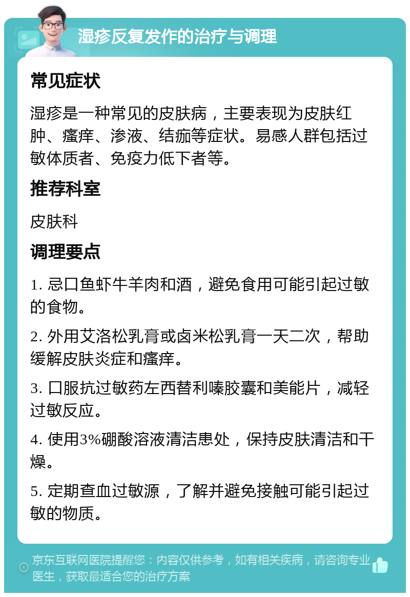 湿疹反复发作的治疗与调理 常见症状 湿疹是一种常见的皮肤病，主要表现为皮肤红肿、瘙痒、渗液、结痂等症状。易感人群包括过敏体质者、免疫力低下者等。 推荐科室 皮肤科 调理要点 1. 忌口鱼虾牛羊肉和酒，避免食用可能引起过敏的食物。 2. 外用艾洛松乳膏或卤米松乳膏一天二次，帮助缓解皮肤炎症和瘙痒。 3. 口服抗过敏药左西替利嗪胶囊和美能片，减轻过敏反应。 4. 使用3%硼酸溶液清洁患处，保持皮肤清洁和干燥。 5. 定期查血过敏源，了解并避免接触可能引起过敏的物质。