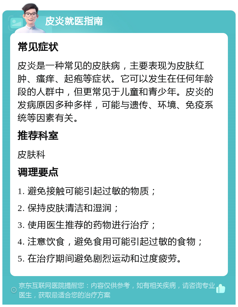 皮炎就医指南 常见症状 皮炎是一种常见的皮肤病，主要表现为皮肤红肿、瘙痒、起疱等症状。它可以发生在任何年龄段的人群中，但更常见于儿童和青少年。皮炎的发病原因多种多样，可能与遗传、环境、免疫系统等因素有关。 推荐科室 皮肤科 调理要点 1. 避免接触可能引起过敏的物质； 2. 保持皮肤清洁和湿润； 3. 使用医生推荐的药物进行治疗； 4. 注意饮食，避免食用可能引起过敏的食物； 5. 在治疗期间避免剧烈运动和过度疲劳。