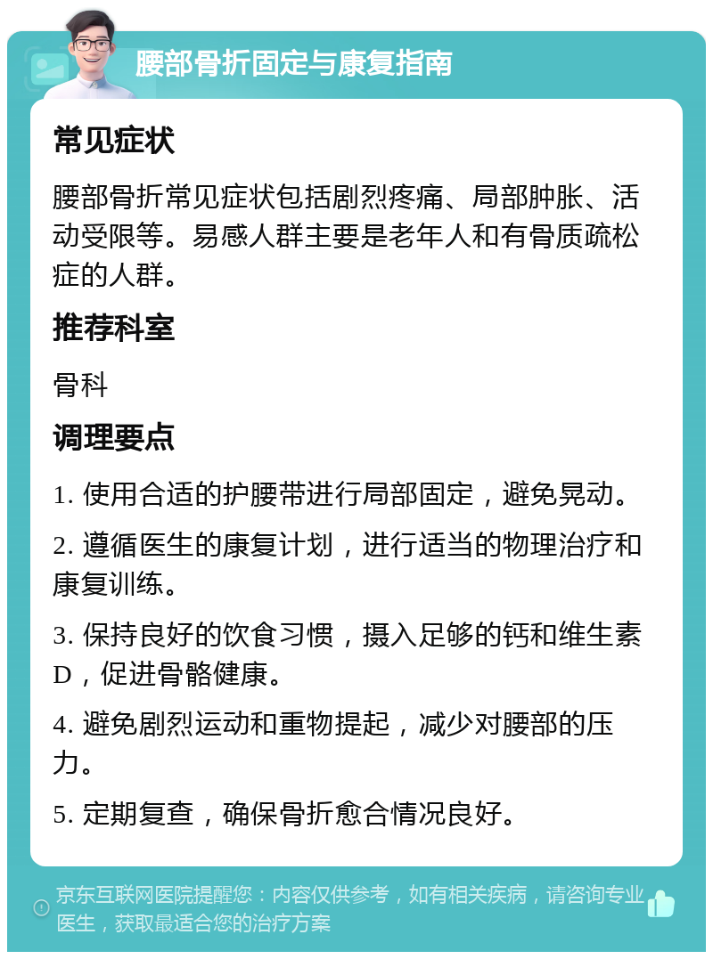 腰部骨折固定与康复指南 常见症状 腰部骨折常见症状包括剧烈疼痛、局部肿胀、活动受限等。易感人群主要是老年人和有骨质疏松症的人群。 推荐科室 骨科 调理要点 1. 使用合适的护腰带进行局部固定，避免晃动。 2. 遵循医生的康复计划，进行适当的物理治疗和康复训练。 3. 保持良好的饮食习惯，摄入足够的钙和维生素D，促进骨骼健康。 4. 避免剧烈运动和重物提起，减少对腰部的压力。 5. 定期复查，确保骨折愈合情况良好。