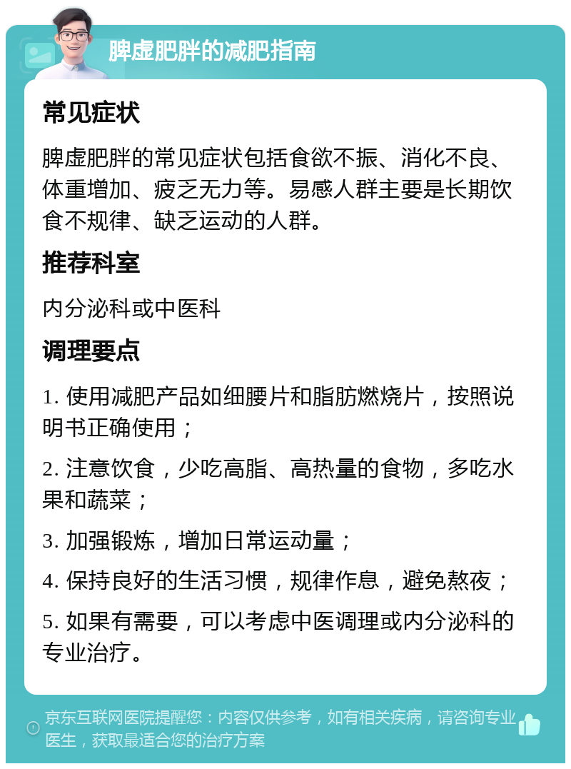 脾虚肥胖的减肥指南 常见症状 脾虚肥胖的常见症状包括食欲不振、消化不良、体重增加、疲乏无力等。易感人群主要是长期饮食不规律、缺乏运动的人群。 推荐科室 内分泌科或中医科 调理要点 1. 使用减肥产品如细腰片和脂肪燃烧片，按照说明书正确使用； 2. 注意饮食，少吃高脂、高热量的食物，多吃水果和蔬菜； 3. 加强锻炼，增加日常运动量； 4. 保持良好的生活习惯，规律作息，避免熬夜； 5. 如果有需要，可以考虑中医调理或内分泌科的专业治疗。