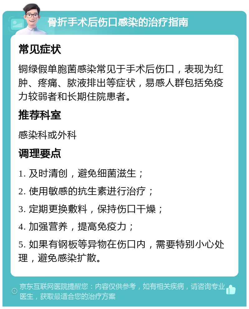 骨折手术后伤口感染的治疗指南 常见症状 铜绿假单胞菌感染常见于手术后伤口，表现为红肿、疼痛、脓液排出等症状，易感人群包括免疫力较弱者和长期住院患者。 推荐科室 感染科或外科 调理要点 1. 及时清创，避免细菌滋生； 2. 使用敏感的抗生素进行治疗； 3. 定期更换敷料，保持伤口干燥； 4. 加强营养，提高免疫力； 5. 如果有钢板等异物在伤口内，需要特别小心处理，避免感染扩散。