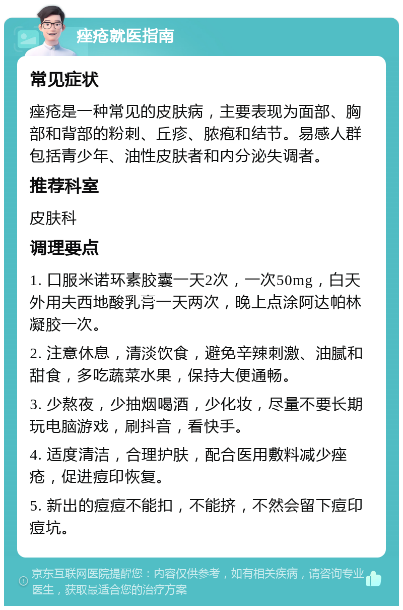 痤疮就医指南 常见症状 痤疮是一种常见的皮肤病，主要表现为面部、胸部和背部的粉刺、丘疹、脓疱和结节。易感人群包括青少年、油性皮肤者和内分泌失调者。 推荐科室 皮肤科 调理要点 1. 口服米诺环素胶囊一天2次，一次50mg，白天外用夫西地酸乳膏一天两次，晚上点涂阿达帕林凝胶一次。 2. 注意休息，清淡饮食，避免辛辣刺激、油腻和甜食，多吃蔬菜水果，保持大便通畅。 3. 少熬夜，少抽烟喝酒，少化妆，尽量不要长期玩电脑游戏，刷抖音，看快手。 4. 适度清洁，合理护肤，配合医用敷料减少痤疮，促进痘印恢复。 5. 新出的痘痘不能扣，不能挤，不然会留下痘印痘坑。