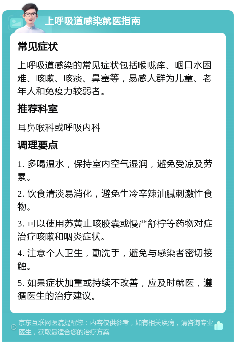 上呼吸道感染就医指南 常见症状 上呼吸道感染的常见症状包括喉咙痒、咽口水困难、咳嗽、咳痰、鼻塞等，易感人群为儿童、老年人和免疫力较弱者。 推荐科室 耳鼻喉科或呼吸内科 调理要点 1. 多喝温水，保持室内空气湿润，避免受凉及劳累。 2. 饮食清淡易消化，避免生冷辛辣油腻刺激性食物。 3. 可以使用苏黄止咳胶囊或慢严舒柠等药物对症治疗咳嗽和咽炎症状。 4. 注意个人卫生，勤洗手，避免与感染者密切接触。 5. 如果症状加重或持续不改善，应及时就医，遵循医生的治疗建议。