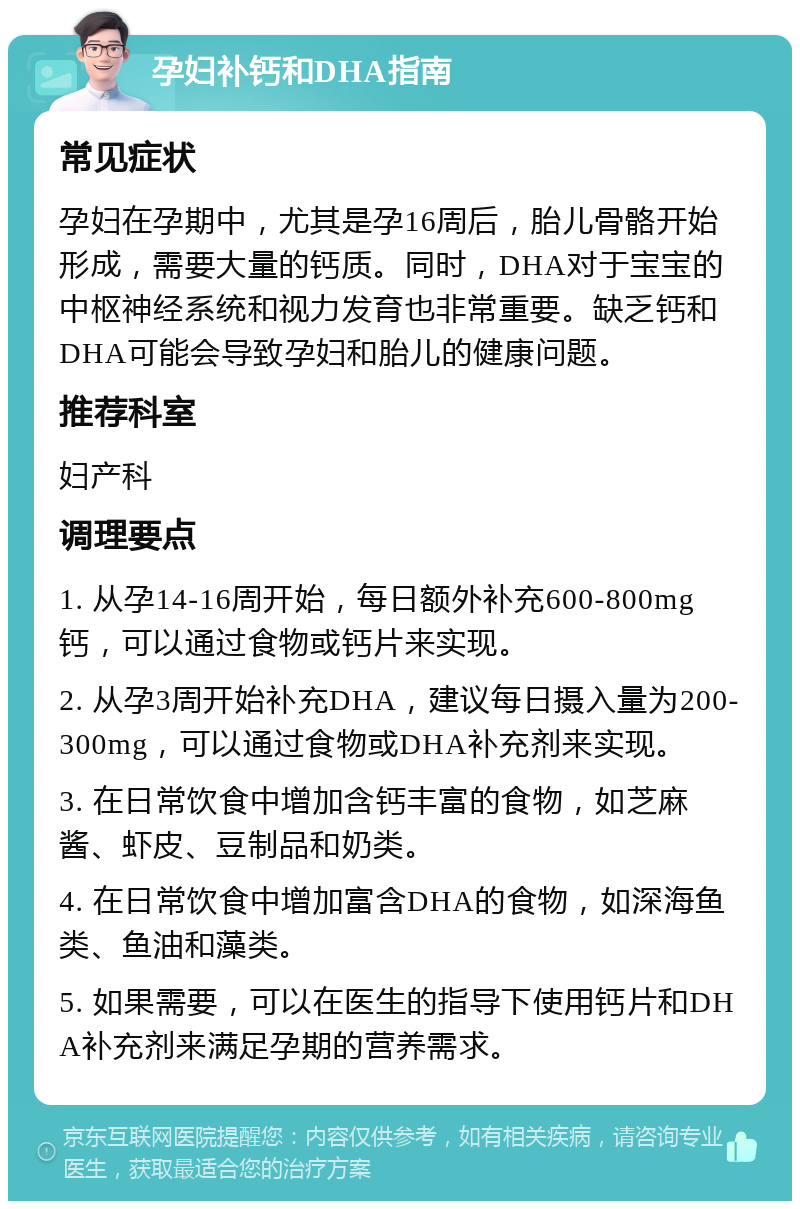 孕妇补钙和DHA指南 常见症状 孕妇在孕期中，尤其是孕16周后，胎儿骨骼开始形成，需要大量的钙质。同时，DHA对于宝宝的中枢神经系统和视力发育也非常重要。缺乏钙和DHA可能会导致孕妇和胎儿的健康问题。 推荐科室 妇产科 调理要点 1. 从孕14-16周开始，每日额外补充600-800mg钙，可以通过食物或钙片来实现。 2. 从孕3周开始补充DHA，建议每日摄入量为200-300mg，可以通过食物或DHA补充剂来实现。 3. 在日常饮食中增加含钙丰富的食物，如芝麻酱、虾皮、豆制品和奶类。 4. 在日常饮食中增加富含DHA的食物，如深海鱼类、鱼油和藻类。 5. 如果需要，可以在医生的指导下使用钙片和DHA补充剂来满足孕期的营养需求。