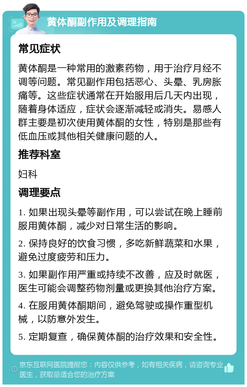 黄体酮副作用及调理指南 常见症状 黄体酮是一种常用的激素药物，用于治疗月经不调等问题。常见副作用包括恶心、头晕、乳房胀痛等。这些症状通常在开始服用后几天内出现，随着身体适应，症状会逐渐减轻或消失。易感人群主要是初次使用黄体酮的女性，特别是那些有低血压或其他相关健康问题的人。 推荐科室 妇科 调理要点 1. 如果出现头晕等副作用，可以尝试在晚上睡前服用黄体酮，减少对日常生活的影响。 2. 保持良好的饮食习惯，多吃新鲜蔬菜和水果，避免过度疲劳和压力。 3. 如果副作用严重或持续不改善，应及时就医，医生可能会调整药物剂量或更换其他治疗方案。 4. 在服用黄体酮期间，避免驾驶或操作重型机械，以防意外发生。 5. 定期复查，确保黄体酮的治疗效果和安全性。