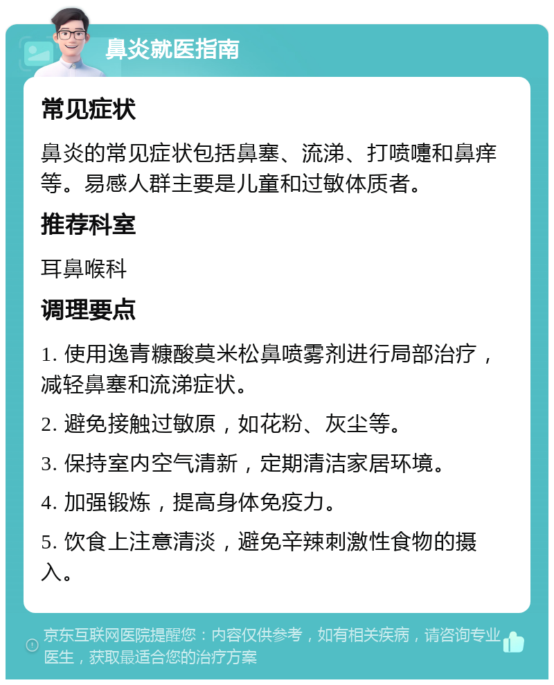 鼻炎就医指南 常见症状 鼻炎的常见症状包括鼻塞、流涕、打喷嚏和鼻痒等。易感人群主要是儿童和过敏体质者。 推荐科室 耳鼻喉科 调理要点 1. 使用逸青糠酸莫米松鼻喷雾剂进行局部治疗，减轻鼻塞和流涕症状。 2. 避免接触过敏原，如花粉、灰尘等。 3. 保持室内空气清新，定期清洁家居环境。 4. 加强锻炼，提高身体免疫力。 5. 饮食上注意清淡，避免辛辣刺激性食物的摄入。