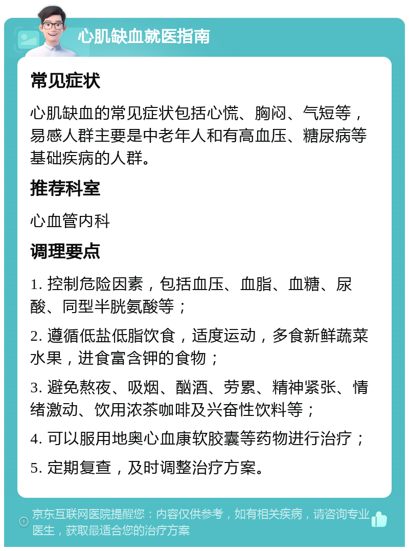 心肌缺血就医指南 常见症状 心肌缺血的常见症状包括心慌、胸闷、气短等，易感人群主要是中老年人和有高血压、糖尿病等基础疾病的人群。 推荐科室 心血管内科 调理要点 1. 控制危险因素，包括血压、血脂、血糖、尿酸、同型半胱氨酸等； 2. 遵循低盐低脂饮食，适度运动，多食新鲜蔬菜水果，进食富含钾的食物； 3. 避免熬夜、吸烟、酗酒、劳累、精神紧张、情绪激动、饮用浓茶咖啡及兴奋性饮料等； 4. 可以服用地奥心血康软胶囊等药物进行治疗； 5. 定期复查，及时调整治疗方案。