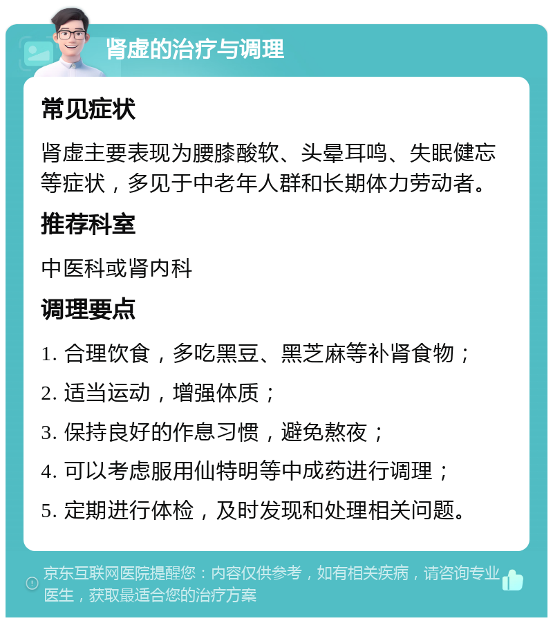 肾虚的治疗与调理 常见症状 肾虚主要表现为腰膝酸软、头晕耳鸣、失眠健忘等症状，多见于中老年人群和长期体力劳动者。 推荐科室 中医科或肾内科 调理要点 1. 合理饮食，多吃黑豆、黑芝麻等补肾食物； 2. 适当运动，增强体质； 3. 保持良好的作息习惯，避免熬夜； 4. 可以考虑服用仙特明等中成药进行调理； 5. 定期进行体检，及时发现和处理相关问题。