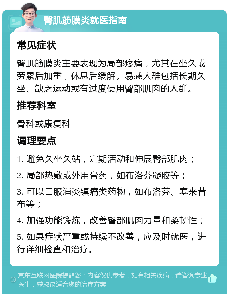 臀肌筋膜炎就医指南 常见症状 臀肌筋膜炎主要表现为局部疼痛，尤其在坐久或劳累后加重，休息后缓解。易感人群包括长期久坐、缺乏运动或有过度使用臀部肌肉的人群。 推荐科室 骨科或康复科 调理要点 1. 避免久坐久站，定期活动和伸展臀部肌肉； 2. 局部热敷或外用膏药，如布洛芬凝胶等； 3. 可以口服消炎镇痛类药物，如布洛芬、塞来昔布等； 4. 加强功能锻炼，改善臀部肌肉力量和柔韧性； 5. 如果症状严重或持续不改善，应及时就医，进行详细检查和治疗。