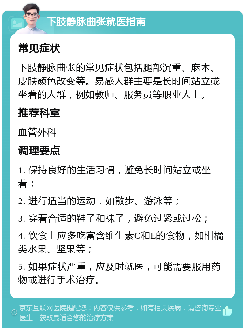 下肢静脉曲张就医指南 常见症状 下肢静脉曲张的常见症状包括腿部沉重、麻木、皮肤颜色改变等。易感人群主要是长时间站立或坐着的人群，例如教师、服务员等职业人士。 推荐科室 血管外科 调理要点 1. 保持良好的生活习惯，避免长时间站立或坐着； 2. 进行适当的运动，如散步、游泳等； 3. 穿着合适的鞋子和袜子，避免过紧或过松； 4. 饮食上应多吃富含维生素C和E的食物，如柑橘类水果、坚果等； 5. 如果症状严重，应及时就医，可能需要服用药物或进行手术治疗。