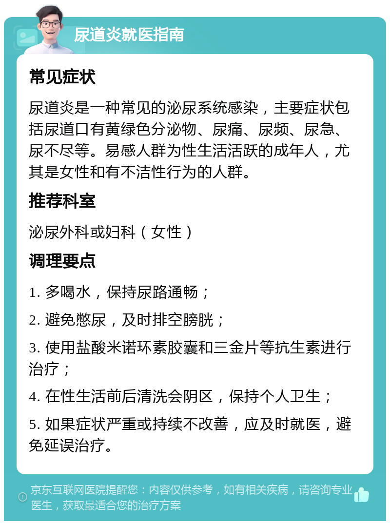 尿道炎就医指南 常见症状 尿道炎是一种常见的泌尿系统感染，主要症状包括尿道口有黄绿色分泌物、尿痛、尿频、尿急、尿不尽等。易感人群为性生活活跃的成年人，尤其是女性和有不洁性行为的人群。 推荐科室 泌尿外科或妇科（女性） 调理要点 1. 多喝水，保持尿路通畅； 2. 避免憋尿，及时排空膀胱； 3. 使用盐酸米诺环素胶囊和三金片等抗生素进行治疗； 4. 在性生活前后清洗会阴区，保持个人卫生； 5. 如果症状严重或持续不改善，应及时就医，避免延误治疗。