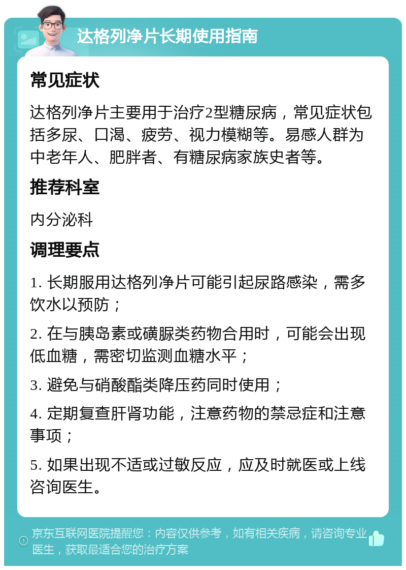 达格列净片长期使用指南 常见症状 达格列净片主要用于治疗2型糖尿病，常见症状包括多尿、口渴、疲劳、视力模糊等。易感人群为中老年人、肥胖者、有糖尿病家族史者等。 推荐科室 内分泌科 调理要点 1. 长期服用达格列净片可能引起尿路感染，需多饮水以预防； 2. 在与胰岛素或磺脲类药物合用时，可能会出现低血糖，需密切监测血糖水平； 3. 避免与硝酸酯类降压药同时使用； 4. 定期复查肝肾功能，注意药物的禁忌症和注意事项； 5. 如果出现不适或过敏反应，应及时就医或上线咨询医生。