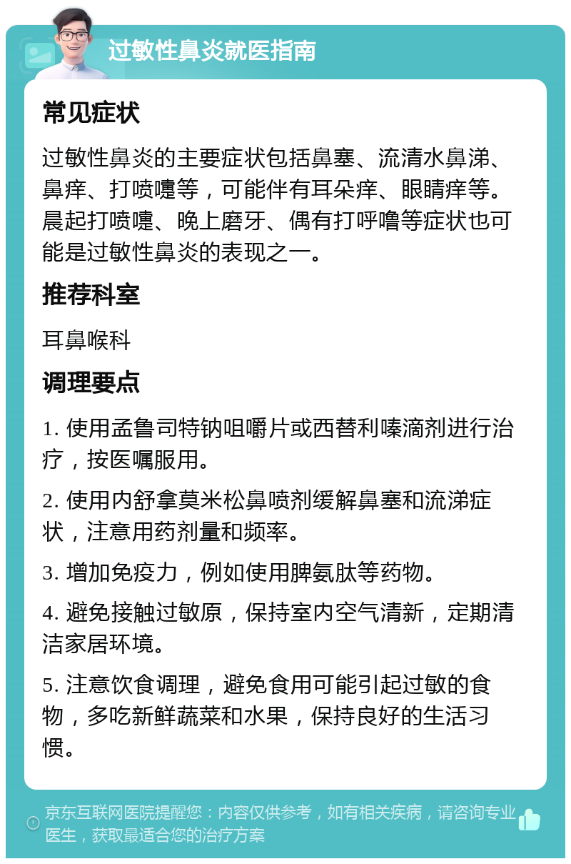 过敏性鼻炎就医指南 常见症状 过敏性鼻炎的主要症状包括鼻塞、流清水鼻涕、鼻痒、打喷嚏等，可能伴有耳朵痒、眼睛痒等。晨起打喷嚏、晚上磨牙、偶有打呼噜等症状也可能是过敏性鼻炎的表现之一。 推荐科室 耳鼻喉科 调理要点 1. 使用孟鲁司特钠咀嚼片或西替利嗪滴剂进行治疗，按医嘱服用。 2. 使用内舒拿莫米松鼻喷剂缓解鼻塞和流涕症状，注意用药剂量和频率。 3. 增加免疫力，例如使用脾氨肽等药物。 4. 避免接触过敏原，保持室内空气清新，定期清洁家居环境。 5. 注意饮食调理，避免食用可能引起过敏的食物，多吃新鲜蔬菜和水果，保持良好的生活习惯。