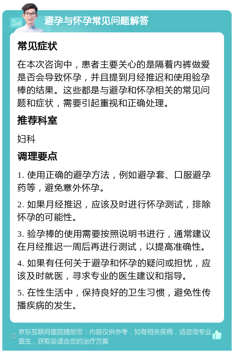 避孕与怀孕常见问题解答 常见症状 在本次咨询中，患者主要关心的是隔着内裤做爱是否会导致怀孕，并且提到月经推迟和使用验孕棒的结果。这些都是与避孕和怀孕相关的常见问题和症状，需要引起重视和正确处理。 推荐科室 妇科 调理要点 1. 使用正确的避孕方法，例如避孕套、口服避孕药等，避免意外怀孕。 2. 如果月经推迟，应该及时进行怀孕测试，排除怀孕的可能性。 3. 验孕棒的使用需要按照说明书进行，通常建议在月经推迟一周后再进行测试，以提高准确性。 4. 如果有任何关于避孕和怀孕的疑问或担忧，应该及时就医，寻求专业的医生建议和指导。 5. 在性生活中，保持良好的卫生习惯，避免性传播疾病的发生。